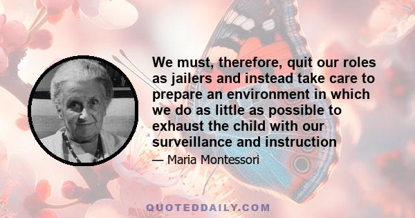 We must, therefore, quit our roles as jailers and instead take care to prepare an environment in which we do as little as possible to exhaust the child with our surveillance and instruction