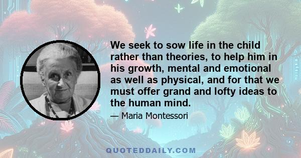 We seek to sow life in the child rather than theories, to help him in his growth, mental and emotional as well as physical, and for that we must offer grand and lofty ideas to the human mind.