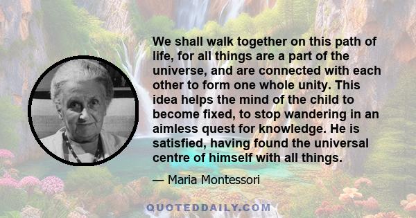 We shall walk together on this path of life, for all things are a part of the universe, and are connected with each other to form one whole unity. This idea helps the mind of the child to become fixed, to stop wandering 