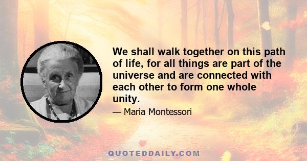 We shall walk together on this path of life, for all things are part of the universe and are connected with each other to form one whole unity.