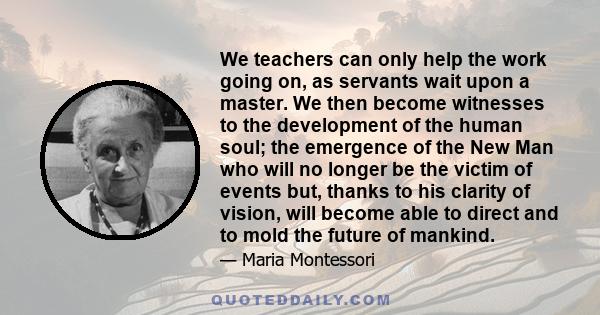 We teachers can only help the work going on, as servants wait upon a master. We then become witnesses to the development of the human soul; the emergence of the New Man who will no longer be the victim of events but,