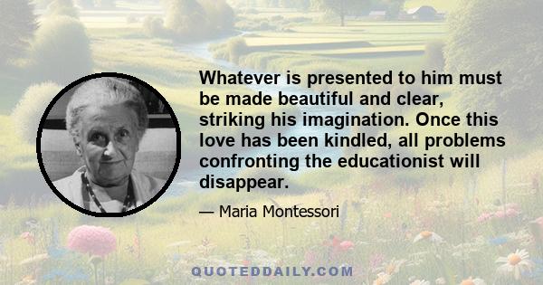 Whatever is presented to him must be made beautiful and clear, striking his imagination. Once this love has been kindled, all problems confronting the educationist will disappear.