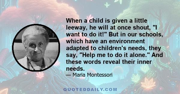 When a child is given a little leeway, he will at once shout, I want to do it! But in our schools, which have an environment adapted to children's needs, they say, Help me to do it alone. And these words reveal their