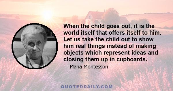 When the child goes out, it is the world itself that offers itself to him. Let us take the child out to show him real things instead of making objects which represent ideas and closing them up in cupboards.