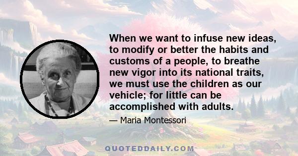 When we want to infuse new ideas, to modify or better the habits and customs of a people, to breathe new vigor into its national traits, we must use the children as our vehicle; for little can be accomplished with