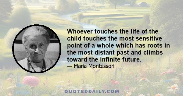 Whoever touches the life of the child touches the most sensitive point of a whole which has roots in the most distant past and climbs toward the infinite future.