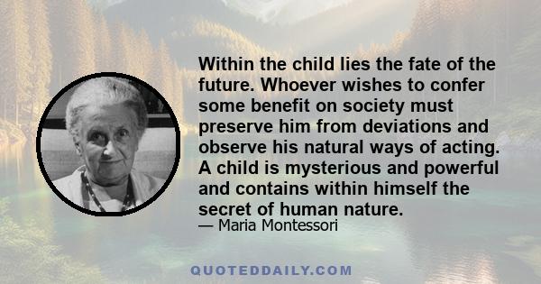 Within the child lies the fate of the future. Whoever wishes to confer some benefit on society must preserve him from deviations and observe his natural ways of acting. A child is mysterious and powerful and contains