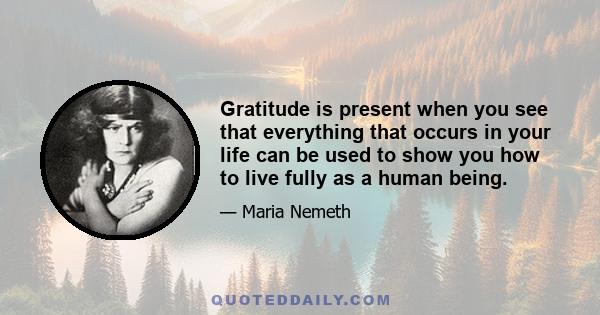 Gratitude is present when you see that everything that occurs in your life can be used to show you how to live fully as a human being.