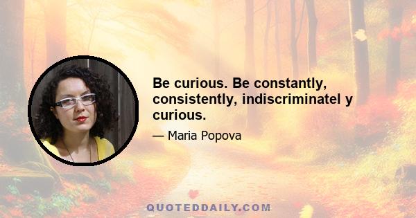 Be curious. Be constantly, consistently, indiscriminatel y curious.