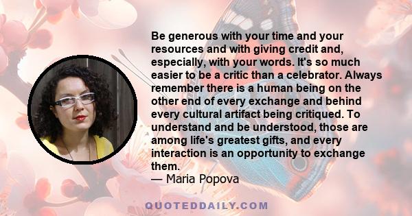 Be generous with your time and your resources and with giving credit and, especially, with your words. It's so much easier to be a critic than a celebrator. Always remember there is a human being on the other end of