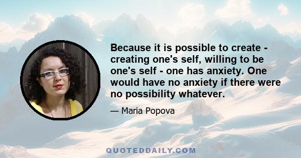 Because it is possible to create - creating one's self, willing to be one's self - one has anxiety. One would have no anxiety if there were no possibility whatever.