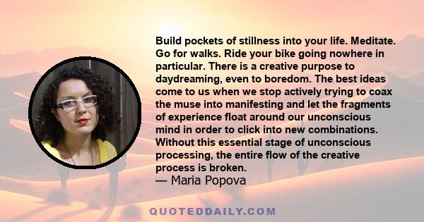 Build pockets of stillness into your life. Meditate. Go for walks. Ride your bike going nowhere in particular. There is a creative purpose to daydreaming, even to boredom. The best ideas come to us when we stop actively 