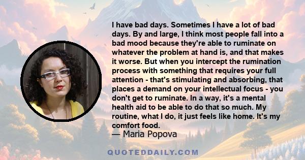 I have bad days. Sometimes I have a lot of bad days. By and large, I think most people fall into a bad mood because they're able to ruminate on whatever the problem at hand is, and that makes it worse. But when you