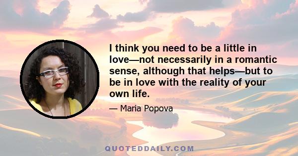 I think you need to be a little in love—not necessarily in a romantic sense, although that helps—but to be in love with the reality of your own life.