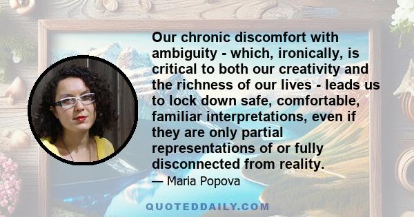 Our chronic discomfort with ambiguity - which, ironically, is critical to both our creativity and the richness of our lives - leads us to lock down safe, comfortable, familiar interpretations, even if they are only