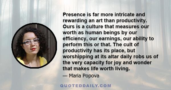 Presence is far more intricate and rewarding an art than productivity. Ours is a culture that measures our worth as human beings by our efficiency, our earnings, our ability to perform this or that. The cult of