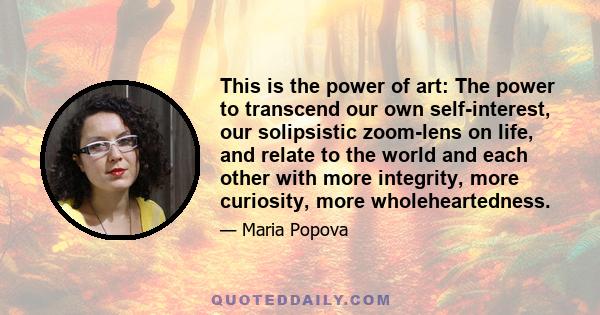 This is the power of art: The power to transcend our own self-interest, our solipsistic zoom-lens on life, and relate to the world and each other with more integrity, more curiosity, more wholeheartedness.