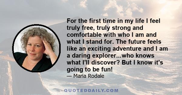 For the first time in my life I feel truly free, truly strong and comfortable with who I am and what I stand for. The future feels like an exciting adventure and I am a daring explorer...who knows what I'll discover?