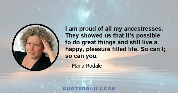 I am proud of all my ancestresses. They showed us that it's possible to do great things and still live a happy, pleasure filled life. So can I; so can you.