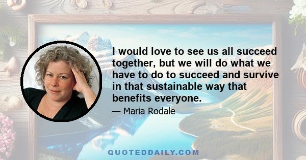 I would love to see us all succeed together, but we will do what we have to do to succeed and survive in that sustainable way that benefits everyone.