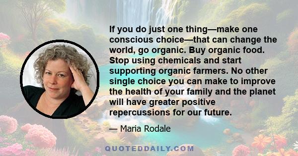 If you do just one thing—make one conscious choice—that can change the world, go organic. Buy organic food. Stop using chemicals and start supporting organic farmers. No other single choice you can make to improve the