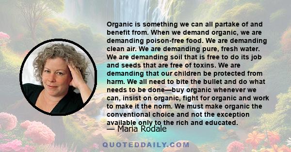 Organic is something we can all partake of and benefit from. When we demand organic, we are demanding poison-free food. We are demanding clean air. We are demanding pure, fresh water. We are demanding soil that is free