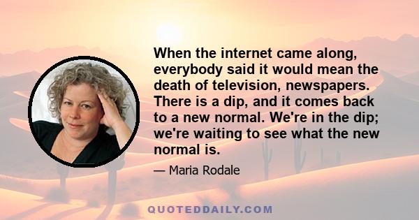 When the internet came along, everybody said it would mean the death of television, newspapers. There is a dip, and it comes back to a new normal. We're in the dip; we're waiting to see what the new normal is.