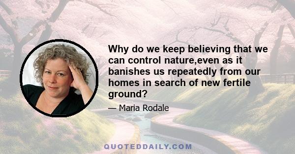 Why do we keep believing that we can control nature,even as it banishes us repeatedly from our homes in search of new fertile ground?