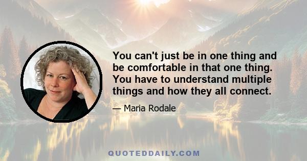 You can't just be in one thing and be comfortable in that one thing. You have to understand multiple things and how they all connect.