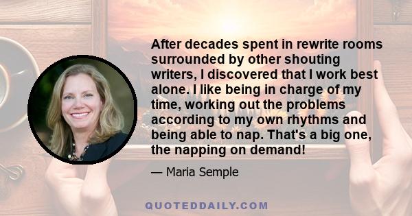 After decades spent in rewrite rooms surrounded by other shouting writers, I discovered that I work best alone. I like being in charge of my time, working out the problems according to my own rhythms and being able to