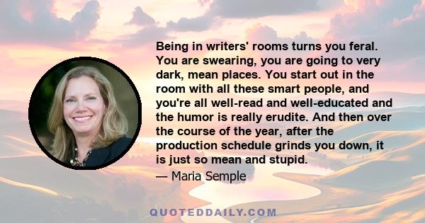 Being in writers' rooms turns you feral. You are swearing, you are going to very dark, mean places. You start out in the room with all these smart people, and you're all well-read and well-educated and the humor is