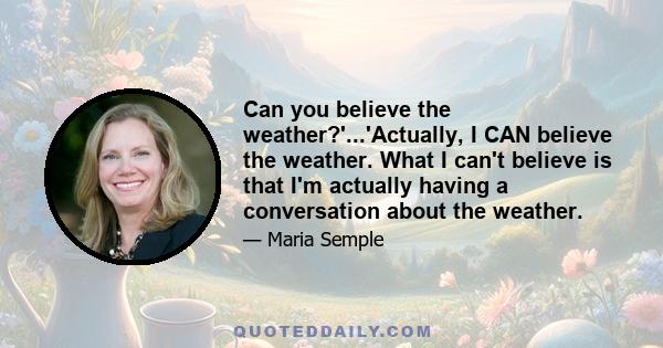 Can you believe the weather?'...'Actually, I CAN believe the weather. What I can't believe is that I'm actually having a conversation about the weather.