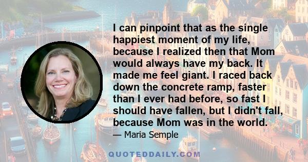 I can pinpoint that as the single happiest moment of my life, because I realized then that Mom would always have my back. It made me feel giant. I raced back down the concrete ramp, faster than I ever had before, so