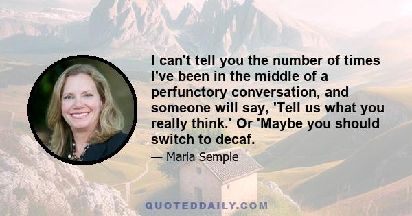 I can't tell you the number of times I've been in the middle of a perfunctory conversation, and someone will say, 'Tell us what you really think.' Or 'Maybe you should switch to decaf.