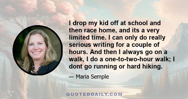 I drop my kid off at school and then race home, and its a very limited time. I can only do really serious writing for a couple of hours. And then I always go on a walk, I do a one-to-two-hour walk; I dont go running or