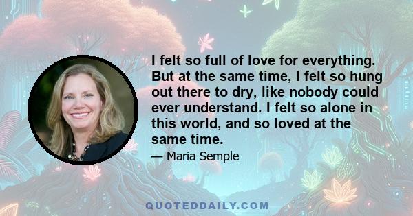 I felt so full of love for everything. But at the same time, I felt so hung out there to dry, like nobody could ever understand. I felt so alone in this world, and so loved at the same time.