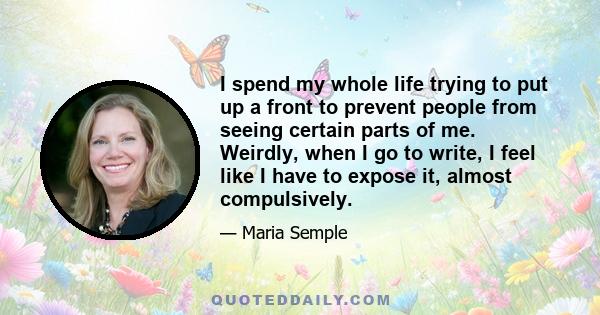 I spend my whole life trying to put up a front to prevent people from seeing certain parts of me. Weirdly, when I go to write, I feel like I have to expose it, almost compulsively.