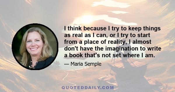 I think because I try to keep things as real as I can, or I try to start from a place of reality, I almost don't have the imagination to write a book that's not set where I am.