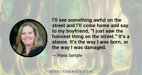 I'll see something awful on the street and I'll come home and say to my boyfriend, I just saw the funniest thing on the street. It's a stance. It's the way I was born, or the way I was damaged.