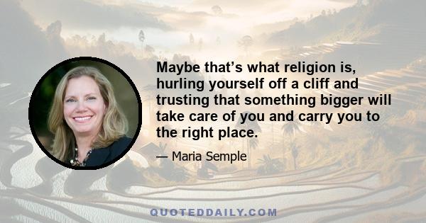 Maybe that’s what religion is, hurling yourself off a cliff and trusting that something bigger will take care of you and carry you to the right place.