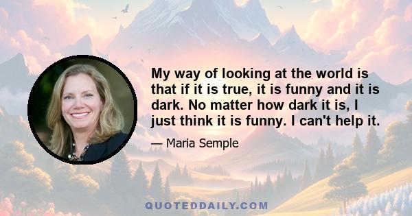 My way of looking at the world is that if it is true, it is funny and it is dark. No matter how dark it is, I just think it is funny. I can't help it.