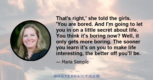 That's right,' she told the girls. 'You are bored. And I'm going to let you in on a little secret about life. You think it's boring now? Well, it only gets more boring. The sooner you learn it's on you to make life