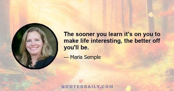 The sooner you learn it's on you to make life interesting, the better off you'll be.