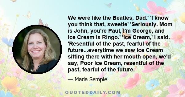 We were like the Beatles, Dad.' 'I know you think that, sweetie' 'Seriously. Mom is John, you're Paul, I'm George, and Ice Cream is Ringo.' 'Ice Cream,' I said. 'Resentful of the past, fearful of the future...everytime