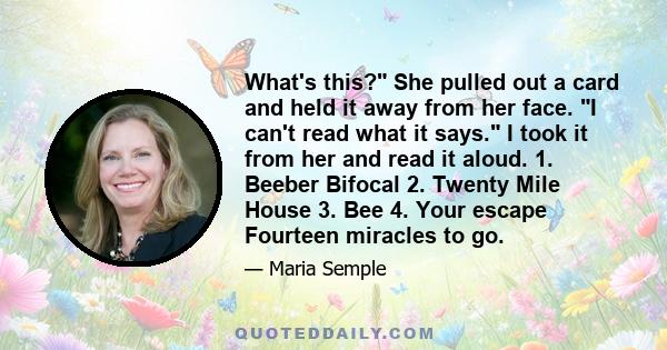 What's this? She pulled out a card and held it away from her face. I can't read what it says. I took it from her and read it aloud. 1. Beeber Bifocal 2. Twenty Mile House 3. Bee 4. Your escape Fourteen miracles to go.