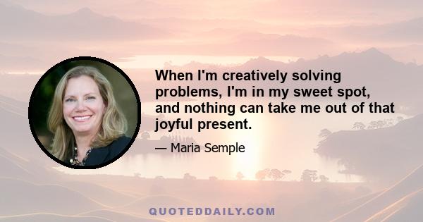 When I'm creatively solving problems, I'm in my sweet spot, and nothing can take me out of that joyful present.