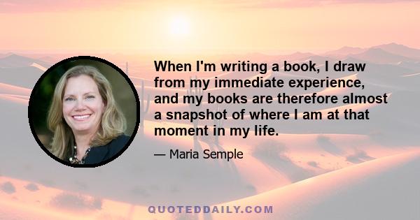 When I'm writing a book, I draw from my immediate experience, and my books are therefore almost a snapshot of where I am at that moment in my life.