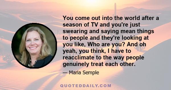 You come out into the world after a season of TV and you're just swearing and saying mean things to people and they're looking at you like, Who are you? And oh yeah, you think, I have to reacclimate to the way people