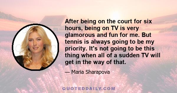 After being on the court for six hours, being on TV is very glamorous and fun for me. But tennis is always going to be my priority. It's not going to be this thing when all of a sudden TV will get in the way of that.