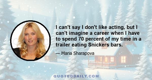 I can't say I don't like acting, but I can't imagine a career when I have to spend 70 percent of my time in a trailer eating Snickers bars.